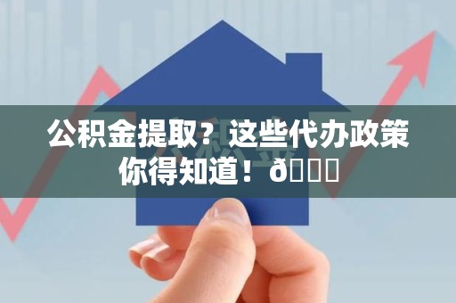 下城公积金提取？这些代办政策你得知道！😎