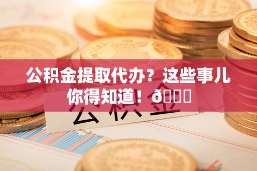 下城公积金提取代办？这些事儿你得知道！😎