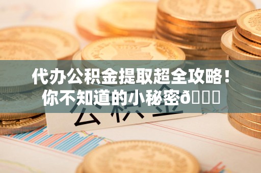 下城代办公积金提取超全攻略！你不知道的小秘密😎