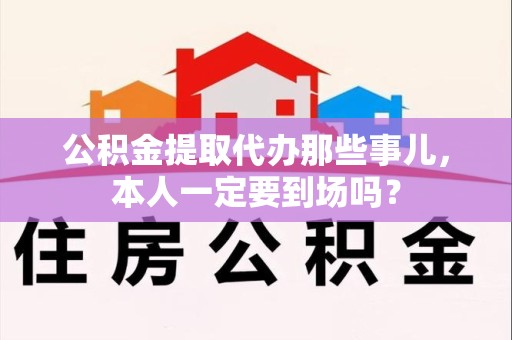 下城公积金提取代办那些事儿，本人一定要到场吗？
