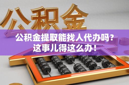 下城公积金提取能找人代办吗？这事儿得这么办！