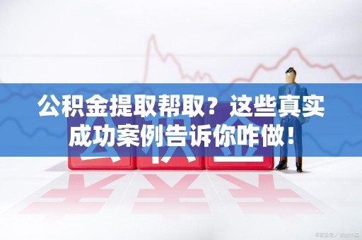 下城公积金提取帮取？这些真实成功案例告诉你咋做！